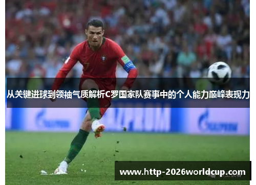从关键进球到领袖气质解析C罗国家队赛事中的个人能力巅峰表现力