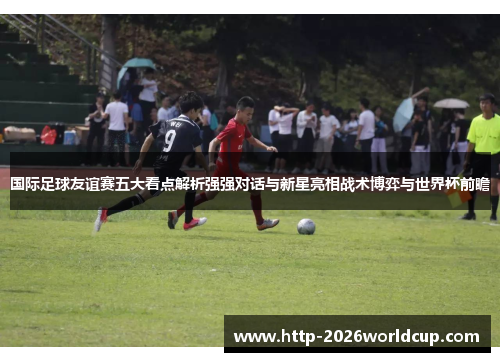 国际足球友谊赛五大看点解析强强对话与新星亮相战术博弈与世界杯前瞻