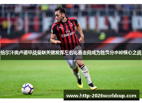 恰尔汗奥卢德甲战曼联关键发挥左右比赛走向成为胜负分水岭核心之战