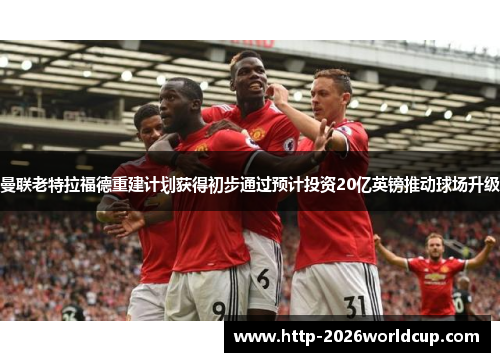 曼联老特拉福德重建计划获得初步通过预计投资20亿英镑推动球场升级