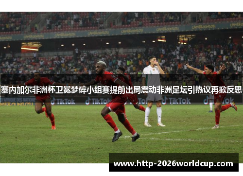 塞内加尔非洲杯卫冕梦碎小组赛提前出局震动非洲足坛引热议再掀反思