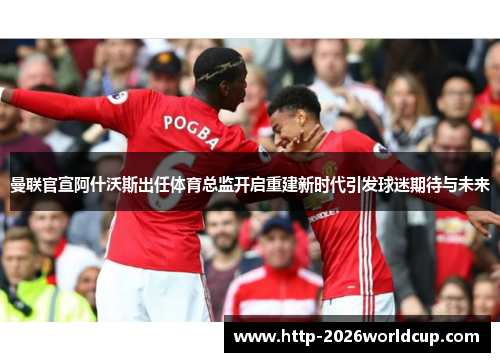 曼联官宣阿什沃斯出任体育总监开启重建新时代引发球迷期待与未来