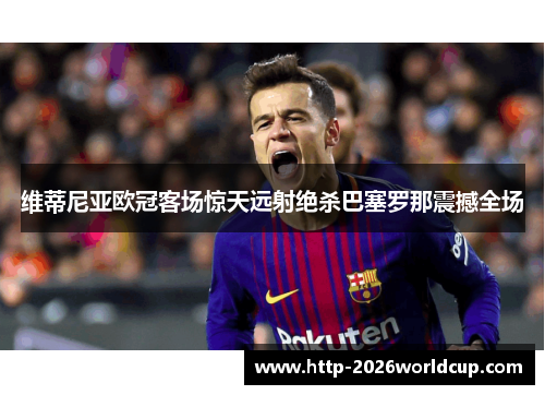 维蒂尼亚欧冠客场惊天远射绝杀巴塞罗那震撼全场 维蒂尼亚欧冠客场惊天远射绝杀巴塞罗那震撼全场